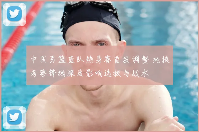 中国男篮蓝队热身赛首发调整 轮换考察锋线深度影响选拔与战术