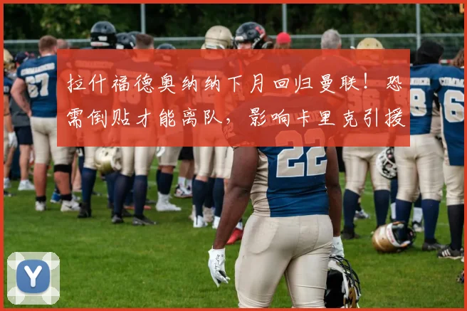 拉什福德奥纳纳下月回归曼联!恐需倒贴才能离队,影响卡里克引援