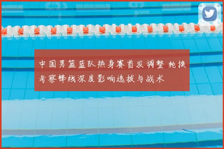 中国男篮蓝队热身赛首发调整 轮换考察锋线深度影响选拔与战术