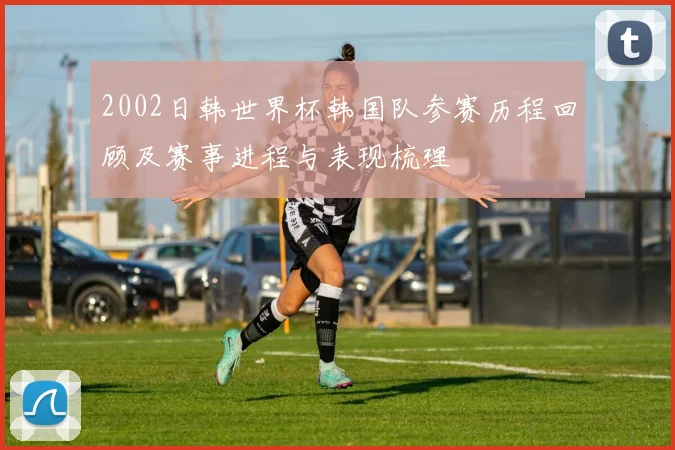 2002日韩世界杯韩国队参赛历程回顾及赛事进程与表现梳理