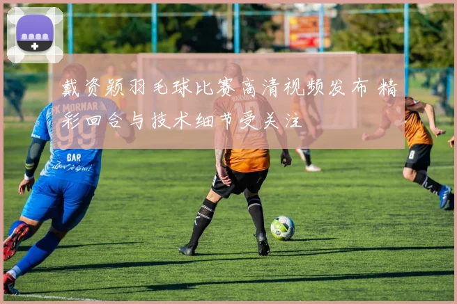 戴资颖羽毛球比赛高清视频发布 精彩回合与技术细节受关注