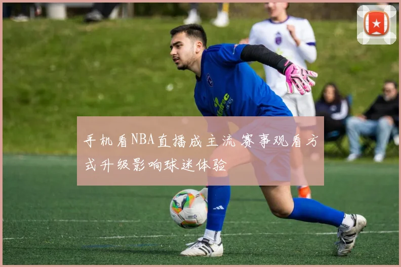 手机看NBA直播成主流 赛事观看方式升级影响球迷体验