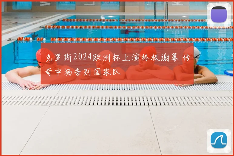 克罗斯2024欧洲杯上演终极谢幕 传奇中场告别国家队