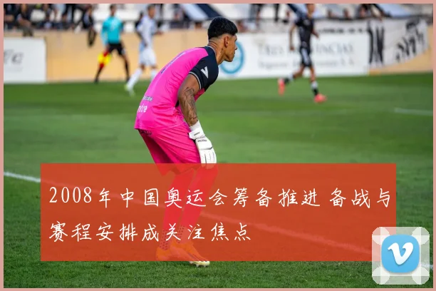 2008年中国奥运会筹备推进 备战与赛程安排成关注焦点