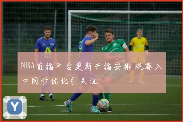 NBA直播平台更新开播安排 观赛入口同步优化引关注
