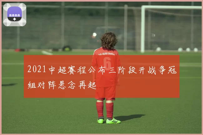 2021中超赛程公布三阶段开战争冠组对阵悬念再起