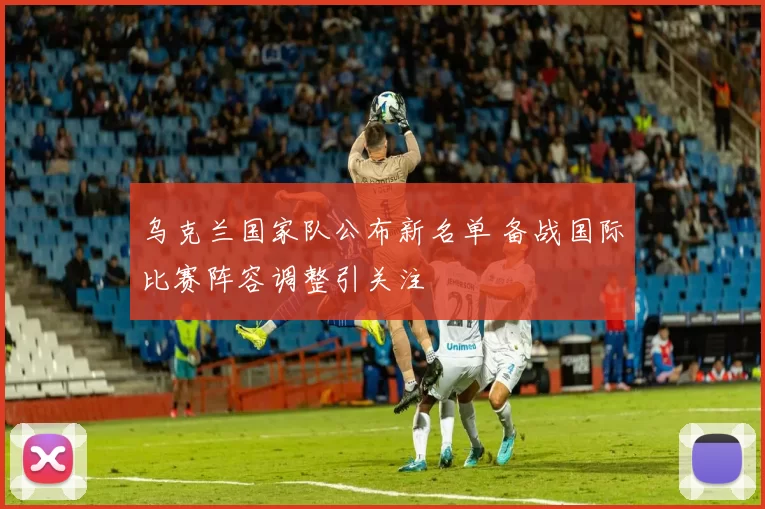 乌克兰国家队公布新名单 备战国际比赛阵容调整引关注