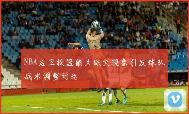 NBA后卫投篮能力缺失现象引发球队战术调整讨论