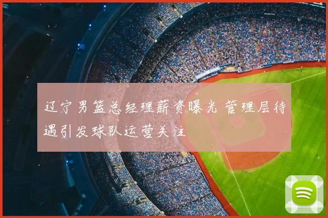 辽宁男篮总经理薪资曝光 管理层待遇引发球队运营关注