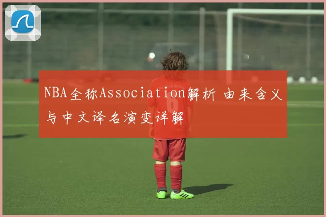 NBA全称Association解析 由来含义与中文译名演变详解
