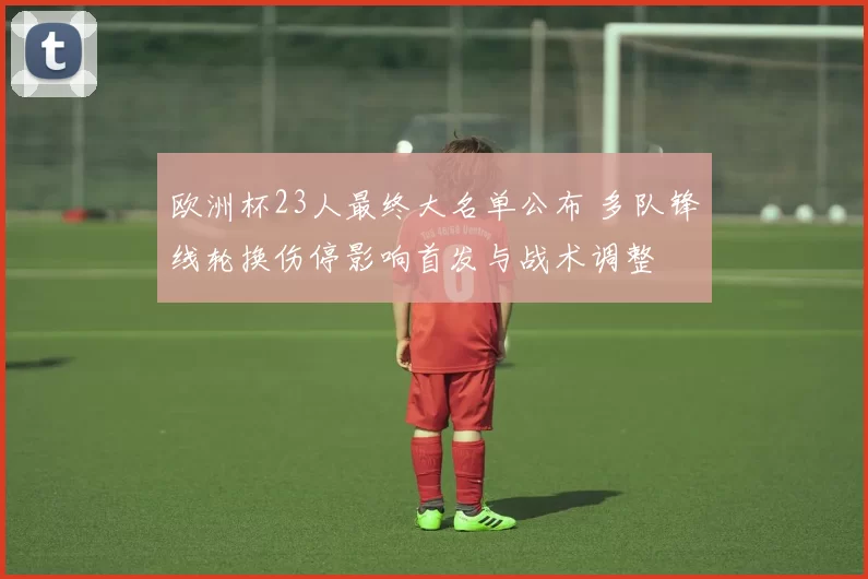 欧洲杯23人最终大名单公布 多队锋线轮换伤停影响首发与战术调整