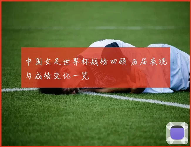 中国女足世界杯战绩回顾 历届表现与成绩变化一览