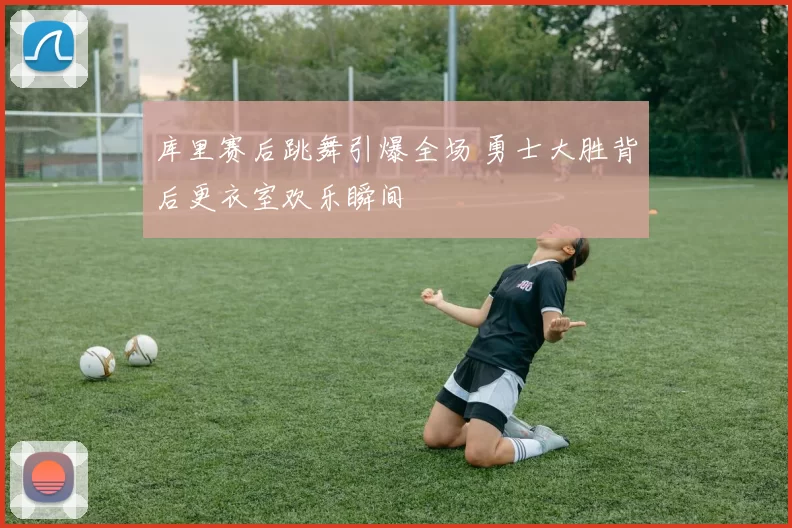库里赛后跳舞引爆全场 勇士大胜背后更衣室欢乐瞬间