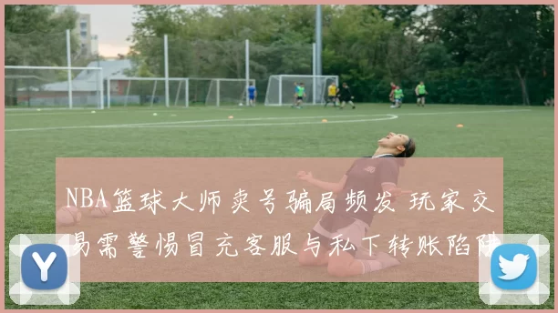 NBA篮球大师卖号骗局频发 玩家交易需警惕冒充客服与私下转账陷阱