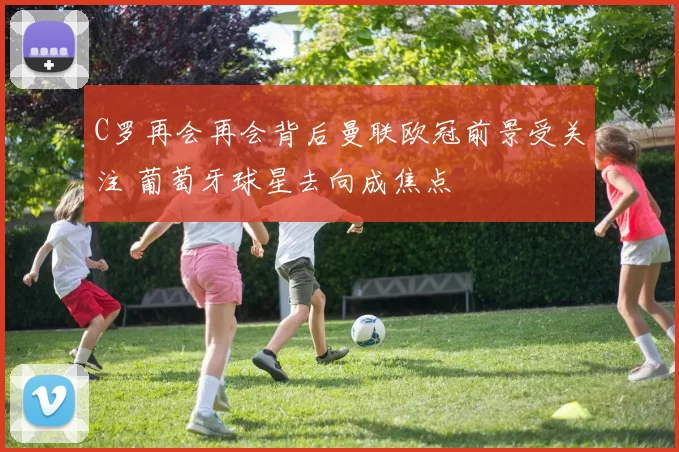 C罗再会再会背后曼联欧冠前景受关注 葡萄牙球星去向成焦点