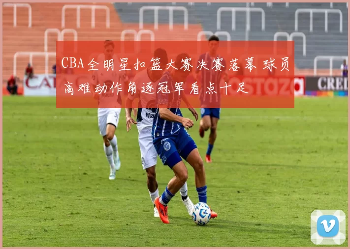 CBA全明星扣篮大赛决赛落幕 球员高难动作角逐冠军看点十足