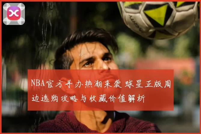 NBA官方手办热潮来袭 球星正版周边选购攻略与收藏价值解析