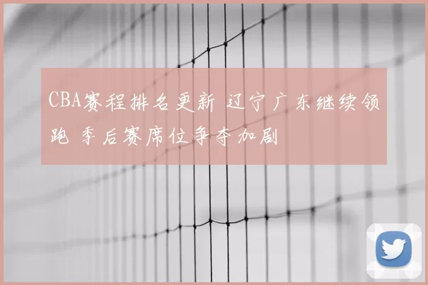CBA赛程排名更新 辽宁广东继续领跑 季后赛席位争夺加剧