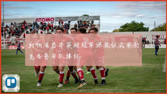 利物浦首夺英超冠军颁奖仪式举行克洛普率队捧杯