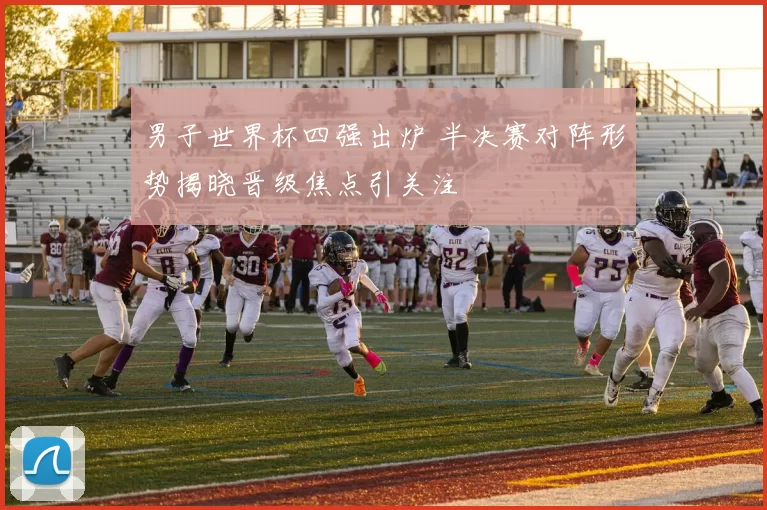 男子世界杯四强出炉 半决赛对阵形势揭晓晋级焦点引关注