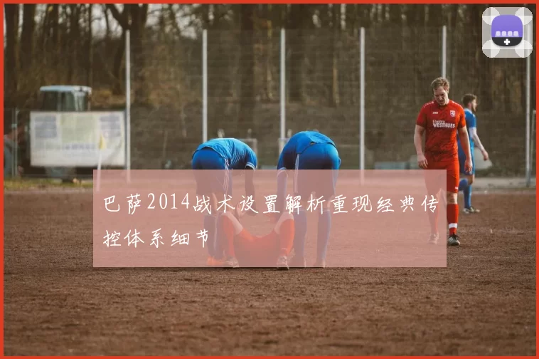 巴萨2014战术设置解析重现经典传控体系细节