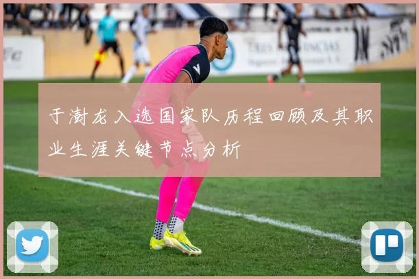 于澍龙入选国家队历程回顾及其职业生涯关键节点分析