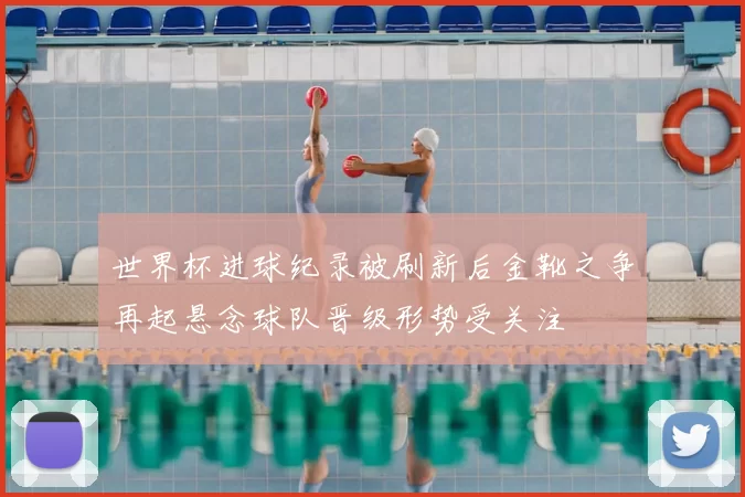 世界杯进球纪录被刷新后金靴之争再起悬念球队晋级形势受关注