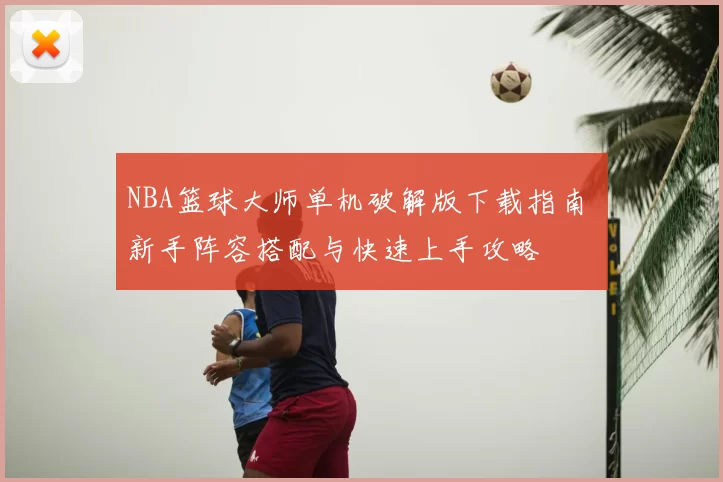 NBA篮球大师单机破解版下载指南 新手阵容搭配与快速上手攻略