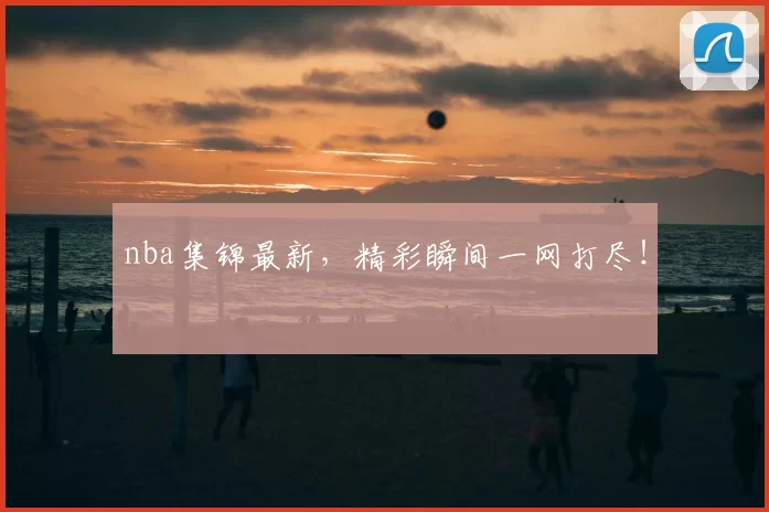 nba集锦最新，精彩瞬间一网打尽！