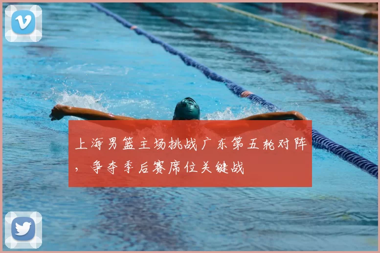 上海男篮主场挑战广东第五轮对阵，争夺季后赛席位关键战