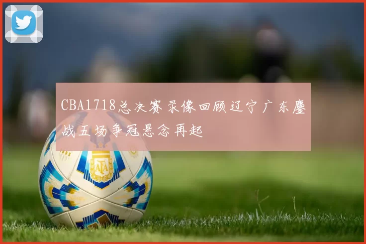 CBA1718总决赛录像回顾辽宁广东鏖战五场争冠悬念再起