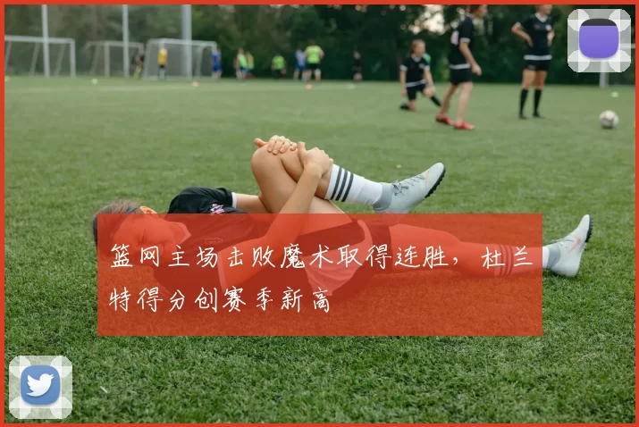 篮网主场击败魔术取得连胜，杜兰特得分创赛季新高