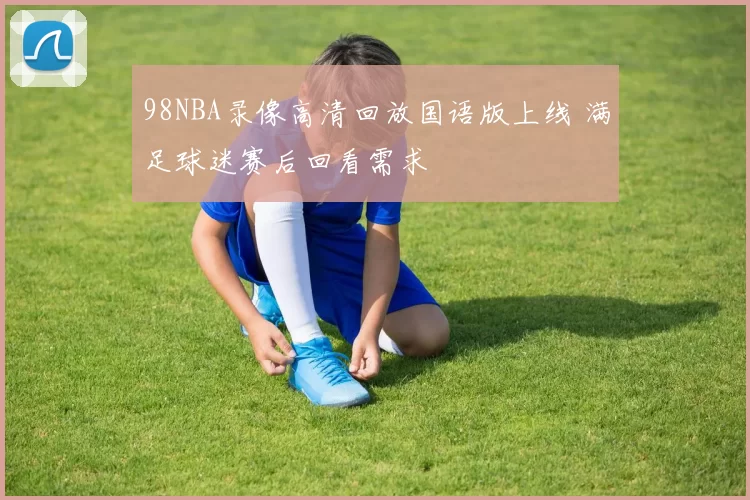 98NBA录像高清回放国语版上线 满足球迷赛后回看需求