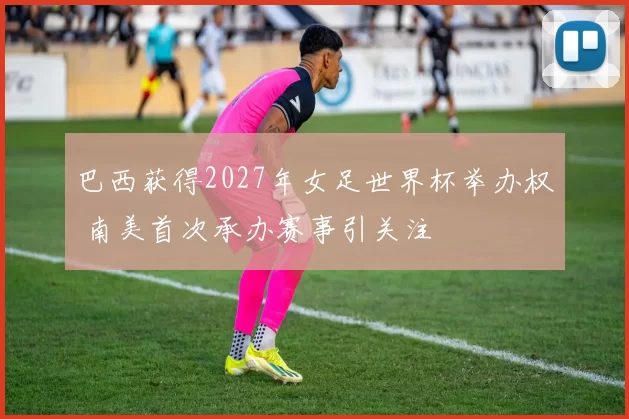 巴西获得2027年女足世界杯举办权 南美首次承办赛事引关注