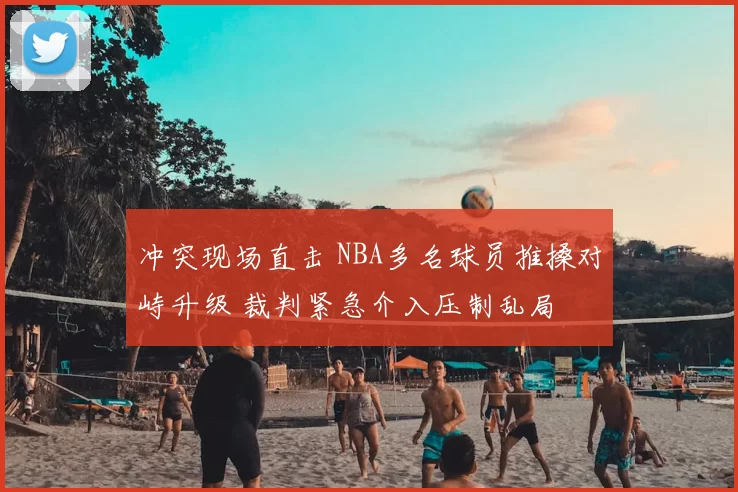 冲突现场直击 NBA多名球员推搡对峙升级 裁判紧急介入压制乱局