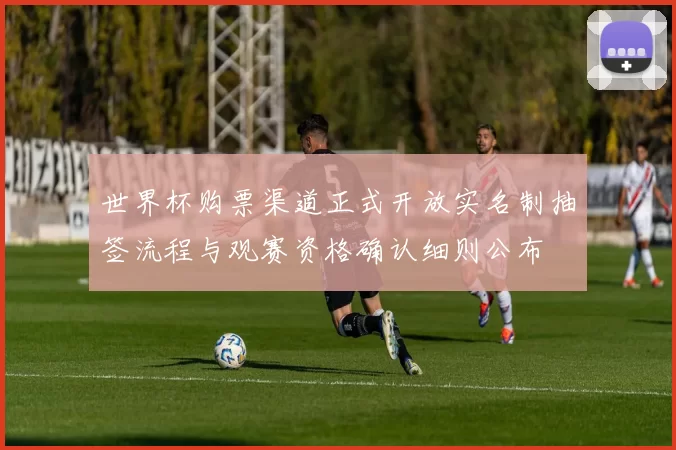 世界杯购票渠道正式开放实名制抽签流程与观赛资格确认细则公布