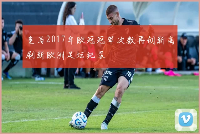 皇马2017年欧冠冠军次数再创新高刷新欧洲足坛纪录