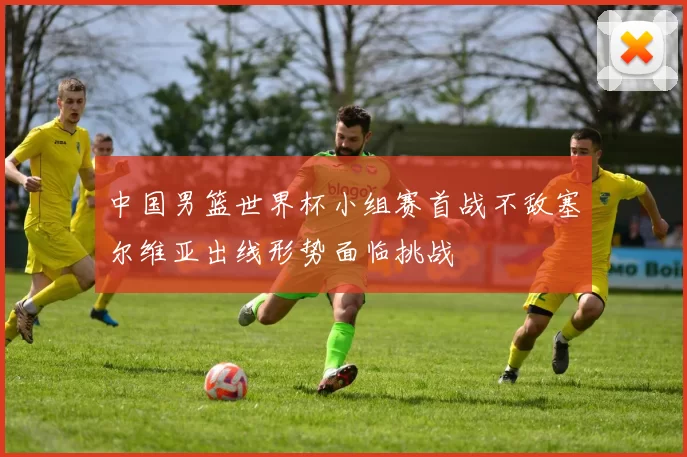 中国男篮世界杯小组赛首战不敌塞尔维亚出线形势面临挑战