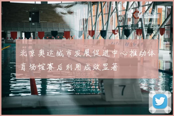 北京奥运城市发展促进中心推动体育场馆赛后利用成效显著