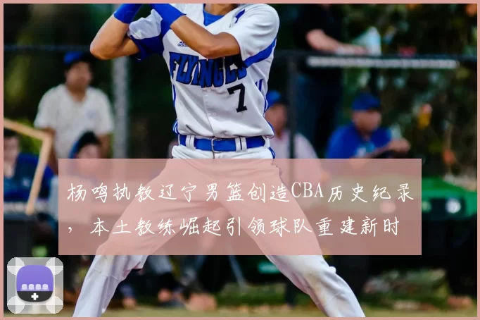 杨鸣执教辽宁男篮创造CBA历史纪录，本土教练崛起引领球队重建新时代