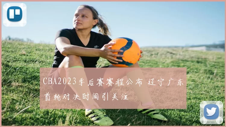 CBA2023季后赛赛程公布 辽宁广东首轮对决时间引关注