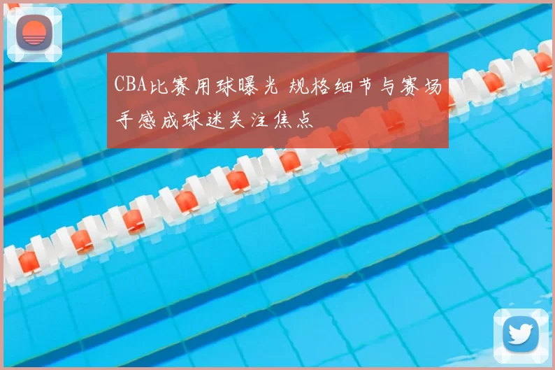 CBA比赛用球曝光 规格细节与赛场手感成球迷关注焦点
