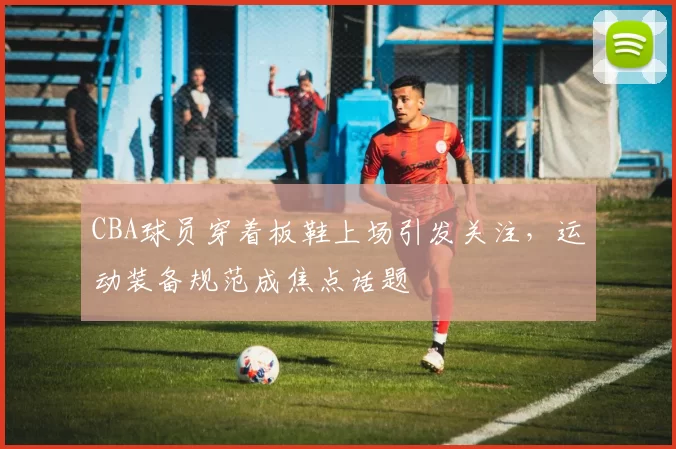 CBA球员穿着板鞋上场引发关注，运动装备规范成焦点话题