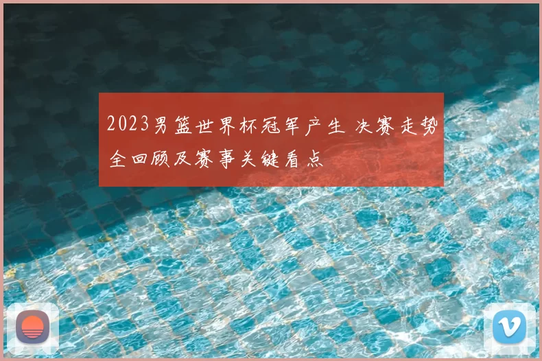 2023男篮世界杯冠军产生 决赛走势全回顾及赛事关键看点