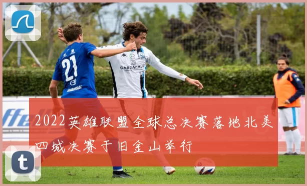 2022英雄联盟全球总决赛落地北美四城决赛于旧金山举行