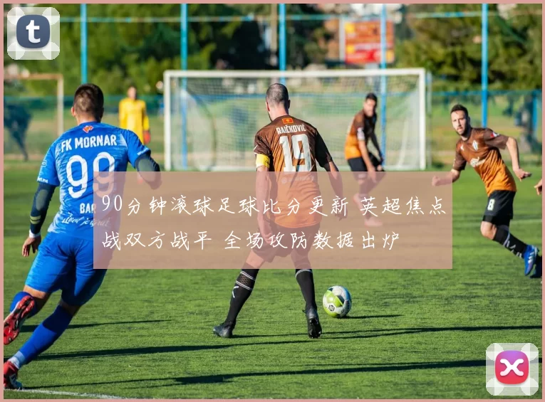 90分钟滚球足球比分更新 英超焦点战双方战平 全场攻防数据出炉