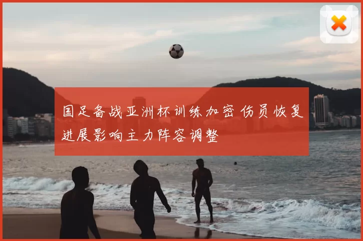 国足备战亚洲杯训练加密 伤员恢复进展影响主力阵容调整