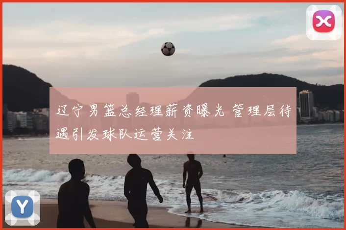 辽宁男篮总经理薪资曝光 管理层待遇引发球队运营关注