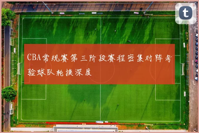 CBA常规赛第三阶段赛程密集对阵考验球队轮换深度