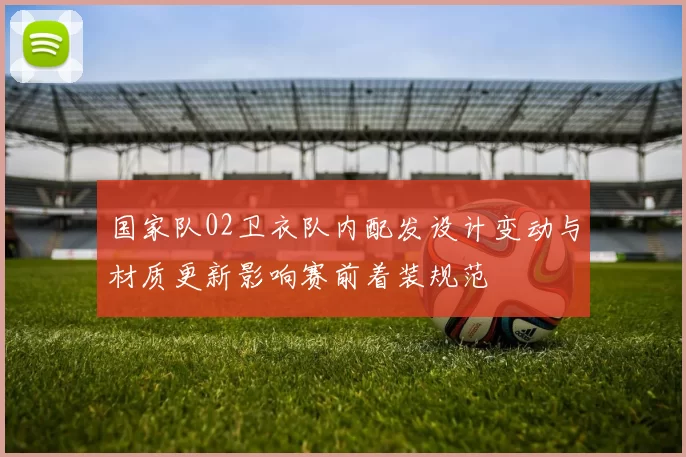 国家队02卫衣队内配发设计变动与材质更新影响赛前着装规范